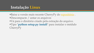 Instalação Linux
Baixe a versão mais recente CherryPy do repositório .
Descompacte / untar os arquivos
Vá para o diretório criado pela extração do arquivo.
Tipo "python setup.py install" para instalar o módulo
CherryPy
 