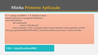 Minha Primeira Aplicação
# -*- coding: iso-8859-1 -*- # Alfabeto Latino
import cherrypy # carregando biblioteca
class HelloWorld:
def index(self):
return "Alô Mundo"
index.exposed = True # permite definir quais métodos serão expostos na Web
cherrypy.quickstart(HelloWorld(),’/’) #publica instância da classe e inicia servidor
URI-> http://localhost:8080
 
