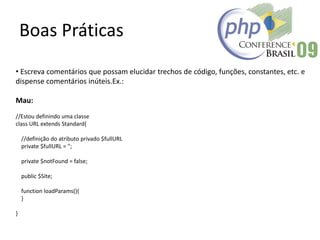 Boas Práticas
• Escreva comentários que possam elucidar trechos de código, funções, constantes, etc. e
dispense comentários inúteis.Ex.:
Mau:
//Estou definindo uma classe
class URL extends Standard{
//definição do atributo privado $fullURL
private $fullURL = '';
private $notFound = false;
public $Site;
function loadParams(){
}
}
 