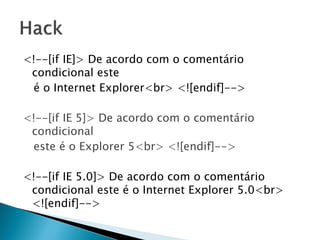 <!--[if IE]> De acordo com o comentário
condicional este
é o Internet Explorer<br> <![endif]-->
<!--[if IE 5]> De acordo com o comentário
condicional
este é o Explorer 5<br> <![endif]-->
<!--[if IE 5.0]> De acordo com o comentário
condicional este é o Internet Explorer 5.0<br>
<![endif]-->
 