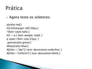  Agora teste os seletores:
a{color:red;}
H2,H3{margin-left:50px;}
*{font-style:italic;}
H3 + p { font-weight: bold; }
p span { font-size:25px; }
.green{color:green;}
#blue{color:blue;}
A[title~="abc"] { text-decoration:underline; }
A[title|="sinform"] { text-decoration:blink;}
 