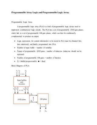 Programmable Array Logic and Programmable Logic Array
Programmable Logic Array
A programmable logic array (PLA) is a kind of programmable logic device used to
implement combinational logic circuits. The PLA has a set of programmable AND gate planes,
which link to a set of programmable OR gate planes, which can then be conditionally
complemented to produce an output.
 Logic expressions for content information to be stored in PLA must be obtained first,
then minimized, and finally programmed into PLA.
 Number of input buffer = number of variables
 Numer of programmable AND gates = number of minterms (minterms should not be
repeated)
 Number of programmable OR gates = number of function
 X = fusible/programmable = fixed
Block Diagram of PLA:
 