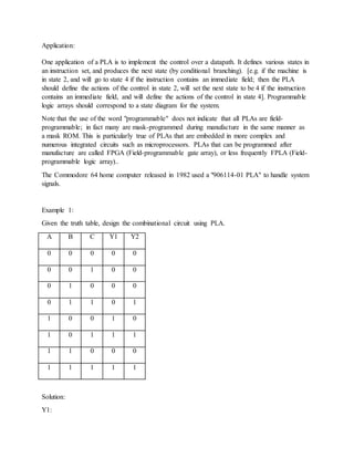 Application:
One application of a PLA is to implement the control over a datapath. It defines various states in
an instruction set, and produces the next state (by conditional branching). [e.g. if the machine is
in state 2, and will go to state 4 if the instruction contains an immediate field; then the PLA
should define the actions of the control in state 2, will set the next state to be 4 if the instruction
contains an immediate field, and will define the actions of the control in state 4]. Programmable
logic arrays should correspond to a state diagram for the system.
Note that the use of the word "programmable" does not indicate that all PLAs are field-
programmable; in fact many are mask-programmed during manufacture in the same manner as
a mask ROM. This is particularly true of PLAs that are embedded in more complex and
numerous integrated circuits such as microprocessors. PLAs that can be programmed after
manufacture are called FPGA (Field-programmable gate array), or less frequently FPLA (Field-
programmable logic array)..
The Commodore 64 home computer released in 1982 used a "906114-01 PLA" to handle system
signals.
Example 1:
Given the truth table, design the combinational circuit using PLA.
A B C Y1 Y2
0 0 0 0 0
0 0 1 0 0
0 1 0 0 0
0 1 1 0 1
1 0 0 1 0
1 0 1 1 1
1 1 0 0 0
1 1 1 1 1
Solution:
Y1:
 