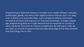 Programming is important because it enables us to create software, websites,
mobile apps, games, and many other digital products that we use in our daily
lives. It allows us to automate tasks, solve complex problems, and create
innovative solutions that improve our lives and businesses. In today's digital
age, programming skills are in high demand and are essential for success in
many industries, from tech to finance to healthcare. By learning to code, we
can open up a world of opportunities and take advantage of the many benefits
that technology has to offer.
 