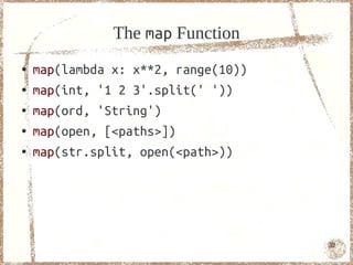 The map Function
●   map(lambda x: x**2, range(10))
●   map(int, '1 2 3'.split(' '))
●   map(ord, 'String')
●   map(open, [<paths>])
●   map(str.split, open(<path>))




                                     32
 