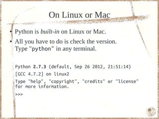 On Linux or Mac
●   Python is built-in on Linux or Mac.
●   All you have to do is check the version.
    Type "python" in any terminal.

    Python 2.7.3 (default, Sep 26 2012, 21:51:14)
    [GCC 4.7.2] on linux2
    Type "help", "copyright", "credits" or "license"
    for more information.
    >>>

                                                       11
 