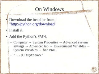 On Windows
●   Download the installer from:
    "http://python.org/download"
●   Install it.
●   Add the Python's PATH.
    –   Computer → System Properties → Advanced system
        settings → Advanced tab → Environment Variables →
        System Variables → find PATH.
    –   "...;C:Python27"


                                                            12
 