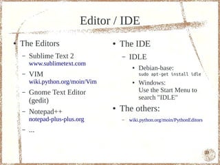 Editor / IDE
●   The Editors                    ●   The IDE
    –   Sublime Text 2                 –   IDLE
        www.sublimetext.com
                                            ●   Debian-base:
    –   VIM                                     sudo apt-get install idle
        wiki.python.org/moin/Vim            ●   Windows:
    –   Gnome Text Editor                       Use the Start Menu to
        (gedit)                                 search "IDLE"

    –   Notepad++
                                   ●   The others:
        notepad-plus-plus.org          –   wiki.python.org/moin/PythonEditors
    –   ...

                                                                                13
 