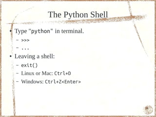 The Python Shell
●   Type "python" in terminal.
    –   >>>
    –   ...
●   Leaving a shell:
    –   exit()
    –   Linux or Mac: Ctrl+D
    –   Windows: Ctrl+Z<Enter>



                                     14
 