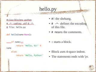 hello.py
#!/usr/bin/env python
                                  ●   #! the shebang.
# -*- coding: utf-8 -*-           ●   # -*- defines the encoding
# file: hello.py                      of this file.
                                  ●   # means the comments.
def hello(name=None):


   if name:n                     ●   : starts a block.
        return 'Hello, %s!' %
name
   else:                          ●   A block uses 4-space indent.
        return 'Hello, Python!'   ●   A statement ends with n.


                                                                     17
 