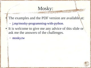 Mosky:
●   The examples and the PDF version are available at:
    –   j.mp/mosky-programming-with-python.
●   It is welcome to give me any advice of this slide or
    ask me the answers of the challenges.
    –   mosky.tw




                                                           2
 