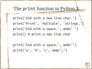 The print function in Python 3
print('End with a new line   char.')
print('Print', 'multiple',   'strings.')
print('End with a space.',   end=' ')
print() # print a new line   char

print('End with a space.', end='')
print('a', 'b', 'c', seq=',')


                                           21
 