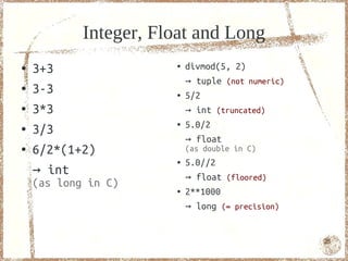Integer, Float and Long
●   3+3                ●   divmod(5, 2)
                           → tuple (not numeric)
●   3-3                ●   5/2
●   3*3                    → int (truncated)
                           5.0/2
    3/3
                       ●
●
                           → float
●   6/2*(1+2)              (as double in C)
                       ●   5.0//2
    → int                  → float (floored)
    (as long in C)     ●   2**1000
                           → long (∞ precision)


                                                   25
 