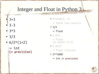 Integer and Float in Python 3
●   3+3               ●   divmod(5, 2)
                          → tuple (not numeric)
●   3-3               ●   5/2
●   3*3                   → float
                          5.0/2
    3/3
                      ●
●
                          → float
●   6/2*(1+2)             (as double in C)
                      ●   5.0//2
    → int                 → float (floored)
    (∞ precision)     ●   2**1000
                          → int (∞ precision)


                                                  26
 