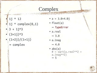 Complex
●   1j * 1J                ●   a = 3.0+4.0j
●   1j * complex(0,1)
                           ●   float(a)
                               → TypeError
●   3 + 1j*3               ●   a.real
●   (3+1j)*3                   → 3.0
●   (1+2j)/(1+1j)          ●   a.imag
    → complex                  → 4.0
                           ●   abs(a)
                               # = sqrt(a.real**2 +
                               a.imag**2)
                               → 5


                                                      30
 