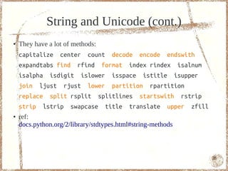 String and Unicode (cont.)
●   They have a lot of methods:
    capitalize center count decode encode endswith
    expandtabs find rfind format index rindex isalnum
    isalpha isdigit islower isspace istitle isupper
    join ljust rjust lower partition rpartition
    replace split rsplit splitlines startswith rstrip
    strip lstrip swapcase title translate upper zfill
●   ref:
    docs.python.org/2/library/stdtypes.html#string-methods



                                                             35
 