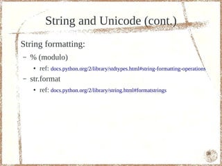 String and Unicode (cont.)
String formatting:
–   % (modulo)
     ●   ref: docs.python.org/2/library/stdtypes.html#string-formatting-operations
–   str.format
     ●   ref: docs.python.org/2/library/string.html#formatstrings




                                                                                     36
 