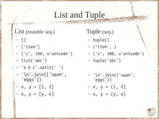 List and Tuple
List (mutable seq.)          Tuple (seq.)
–   []                       –   tuple()
–   ['item']                 –   ('item', )
–   ['s', 100, u'unicode']   –   ('s', 100, u'unicode')
–   list('abc')              –   tuple('abc')
–   'a b c'.split(' ')
–   'n'.join(['spam',       –   'n'.join(('spam',
    'eggs'])                     'eggs'))
–   x, y = [1, 2]            –   x, y = (1, 2)
–   x, y = [y, x]            –   x, y = (y, x)


                                                          37
 