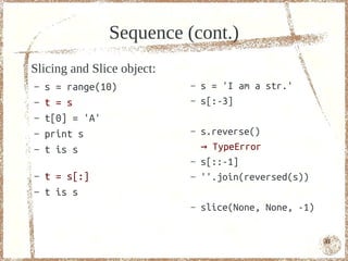 Sequence (cont.)
Slicing and Slice object:
–   s = range(10)           –   s = 'I am a str.'
–   t = s                   –   s[:-3]
–   t[0] = 'A'
–   print s                 –   s.reverse()
–   t is s                      → TypeError
                            –   s[::-1]
–   t = s[:]                –   ''.join(reversed(s))
–   t is s
                            –   slice(None, None, -1)


                                                        41
 