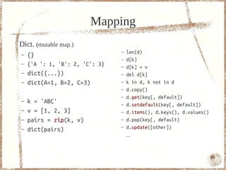 Mapping
Dict. (mutable map.)
                                –   len(d)
–   {}
                                –   d[k]
–   {'A ': 1, 'B': 2, 'C': 3}   –   d[k] = v
–   dict({...})                 –   del d[k]
–   dict(A=1, B=2, C=3)         –   k in d, k not in d
                                –   d.copy()
                                –   d.get(key[, default])
–   k = 'ABC'                   –   d.setdefault(key[, default])
–   v = [1, 2, 3]               –   d.items(), d.keys(), d.values()
–   pairs = zip(k, v)           –   d.pop(key[, default)
–   dict(pairs)                 –   d.update([other])
                                    ...



                                                                      42
 