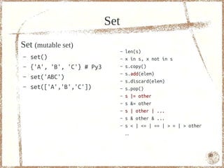 Set
Set (mutable set)
                                  –   len(s)
–   set()                         –   x in s, x not in s
–   {'A', 'B', 'C'} # Py3         –   s.copy()
                                  –   s.add(elem)
–   set('ABC')                    –   s.discard(elem)
–   set(['A','B','C'])            –   s.pop()
                                  –   s |= other
                                  –   s &= other
                                  –   s | other | ...
                                  –   s & other & ...
                                  –   s < | <= | == | > = | > other
                                      ...



                                                                      43
 