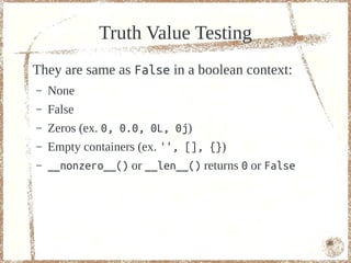 Truth Value Testing
They are same as False in a boolean context:
–   None
–   False
–   Zeros (ex. 0, 0.0, 0L, 0j)
–   Empty containers (ex. '', [], {})
–   __nonzero__() or __len__() returns 0 or False




                                                    46
 