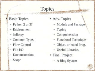 Topics
●   Basic Topics            ●   Adv. Topics
    –   Python 2 or 3?          –   Module and Package
    –   Environment             –   Typing
    –   hello.py                –   Comprehension
    –   Common Types            –   Functional Technique
    –   Flow Control            –   Object-oriented Prog.
    –   File I/O                –   Useful Libraries
    –   Documentation       ●   Final Project
    –   Scope                   –   A Blog System
                                                            5
 