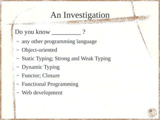 An Investigation
Do you know _________ ?
–   any other programming language
–   Object-oriented
–   Static Typing; Strong and Weak Typing
–   Dynamic Typing
–   Functor; Closure
–   Functional Programming
–   Web development


                                            6
 