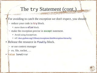 The try Statement (cont.)
●   For avoiding to catch the exception we don't expect, you should:
    –   reduce your code in try block.
        ●
           move them to else block.
    –   make the exception precise in except statement.
        ●   Avoid using Exception.
        ●   ref: docs.python.org/2/library/exceptions.html#exception-hierarchy
●   Release the resource in finally block.
    –   or use context manager
    – ex. file, socket, …
●   raise SomeError



                                                                                 63
 