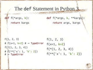 The def Statement in Python 3
def f(*args, k):              def f(*args, k, **kargs):
    return kargs                  return args, kargs




F(1, 2, 3)                    f(1, 2, 3)
# f(x=1, k=2) # → TypeError   f(x=1, k=2)
f(*(1, 2, 3, 4))
                              f(*(1, 2, 3, 4))
# f(**{'x': 1, 'k': 2})
# → TypeError                 f(**{'x': 1, 'k': 2})


                                                          68
 
