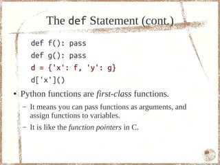 The def Statement (cont.)
        def f(): pass
        def g(): pass
        d = {'x': f, 'y': g}
        d['x']()
●   Python functions are first-class functions.
    –   It means you can pass functions as arguments, and
        assign functions to variables.
    –   It is like the function pointers in C.


                                                            69
 