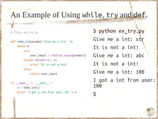 An Example of Using while, try and def.

# file: ex_try.py                                  $ python ex_try.py
def take_int(prompt='Give me a int: '):
                                                   Give me a int: str
    while 1:
        try:
                                                   It is not a int!
             user_input = int(raw_input(prompt))   Give me a int: abc
        except ValueError, e:
             print 'It is not a int!'              It is not a int!
        else:
             return user_input                     Give me a int: 100
if __name__ == '__main__':
                                                   I got a int from user:
    x = take_int()                                 100
    print 'I got a int from user: %d' % x
                                                   $

                                                                      70
 