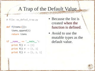 A Trap of the Default Value
# file: ex_defval_trap.py      ●   Because the list is
                                   created when the
def f(items=[]):                   function is defined.
    items.append(1)
    return items
                               ●   Avoid to use the
                                   mutable types as the
if __name__ == '__main__':         default value.
    print f() # -> [1]
    print f() # -> [1, 1]
    print f() # -> [1, 1, 1]




                                                          71
 