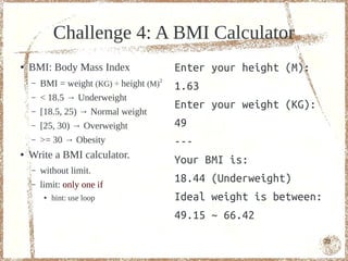 Challenge 4: A BMI Calculator
●   BMI: Body Mass Index                  Enter your height (M):
    –   BMI = weight (KG) ÷ height (M)2   1.63
    –   < 18.5 → Underweight
                                          Enter your weight (KG):
    –   [18.5, 25) → Normal weight
    –   [25, 30) → Overweight             49
    –   >= 30 → Obesity                   ---
●   Write a BMI calculator.
                                          Your BMI is:
    –   without limit.
    –   limit: only one if
                                          18.44 (Underweight)
         ●   hint: use loop               Ideal weight is between:
                                          49.15 ~ 66.42

                                                                     72
 