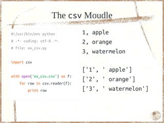 The csv Moudle
#!/usr/bin/env python           1, apple
# -*- coding: utf-8 -*-         2, orange
# file: ex_csv.py
                                3, watermelon
import csv
                                ['1', ' apple']
with open('ex_csv.csv') as f:
                                ['2', ' orange']
    for row in csv.reader(f):
        print row               ['3', ' watermelon']


                                                       77
 