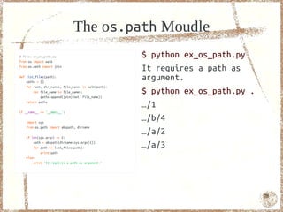 The os.path Moudle
# file: ex_os_path.py                                $ python ex_os_path.py
from os import walk
from os.path import join
                                                     It requires a path as
def list_files(path):
    paths = []
                                                     argument.
    for root, dir_names, file_names in walk(path):
        for file_name in file_names:
            paths.append(join(root, file_name))
                                                     $ python ex_os_path.py .
    return paths
                                                     …/1
if __name__ == '__main__':

   import sys
                                                     …/b/4
   from os.path import abspath, dirname

   if len(sys.argv) == 2:
                                                     …/a/2
       path = abspath(dirname(sys.argv[1]))
       for path in list_files(path):                 …/a/3
           print path
   else:
       print 'It requires a path as argument.'




                                                                                78
 
