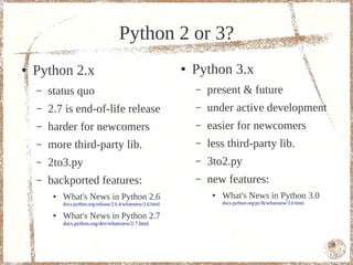 Python 2 or 3?
●   Python 2.x                                                 ●   Python 3.x
    –   status quo                                                 –   present & future
    –   2.7 is end-of-life release                                 –   under active development
    –   harder for newcomers                                       –   easier for newcomers
    –   more third-party lib.                                      –   less third-party lib.
    –   2to3.py                                                    –   3to2.py
    –   backported features:                                       –   new features:
         ●   What's News in Python 2.6                                  ●   What's News in Python 3.0
             docs.python.org/release/2.6.4/whatsnew/2.6.html                docs.python.org/py3k/whatsnew/3.0.html

         ●   What's News in Python 2.7
             docs.python.org/dev/whatsnew/2.7.html



                                                                                                                     8
 