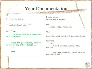 Your Documentation
                                    $ pydoc ex_doc
# file: ex_doc.py                   Help on module ex_doc:


'''module-level doc.'''             NAME
                                           ex_doc - module-level doc.

def f(x):                           FILE
    '''A short sentence describes
this function.                      /home/mosky/programming-with-python/ex_doc.py

                                    FUNCTIONS
    About the parameters, return        f(x)
value or any other detail ...                A short sentence describes this
    '''                             function.

    pass
                                            About the parameters, return value or
                                    any other detail ...




                                                                                    81
 