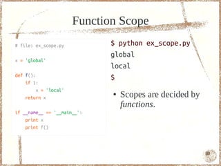 Scope
# file: ex_scope.py            $ python ex_scope.py
                               global
x = 'global'
                               local
def f():
                               $
    if 1:
         x = 'local'
    return x
                               ●   Scopes are decided by
                                   functions.
if __name__ == '__main__':
    print x
    print f()




                                                           83
 