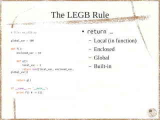 The LEGB Rule
# file: ex_LEGB.py                             ●   return …
global_var = 100                                   –   Local (in function)
def f():
    enclosed_var = 10
                                                   –   Enclosed
    def g():
                                                   –   Global
        local_var = 1
        return sum([local_var, enclosed_var,
                                                   –   Built-in
global_var])

    return g()

if __name__ == '__main__':
    print f() # -> 111




                                                                             84
 