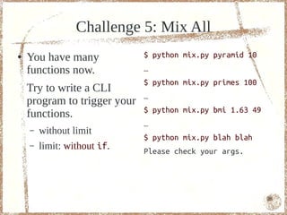 Challenge 5: Mix All
●   You have many             $ python mix.py pyramid 10
    functions now.            …
                              $ python mix.py primes 100
    Try to write a CLI
                              …
    program to trigger your
                              $ python mix.py bmi 1.63 49
    functions.
                              …
    –   without limit
                              $ python mix.py blah blah
    –   limit: without if.    Please check your args.




                                                            86
 