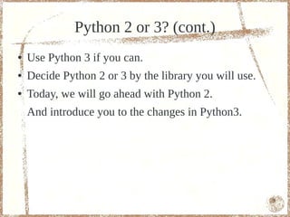 Python 2 or 3? (cont.)
●   Use Python 3 if you can.
●   Decide Python 2 or 3 by the libraries you will use.
●   Today, we will go ahead with Python 2.
    And introduce you to the changes in Python3.




                                                          9
 