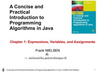 1A Concise and Practical Introduction to Programming Algorithms in Java © 2009 Frank Nielsen
Frank NIELSEN
nielsen@lix.polytechnique.fr
A Concise and
Practical
Introduction to
Programming
Algorithms in Java
Chapter 1: Expressions, Variables, and Assignments
 