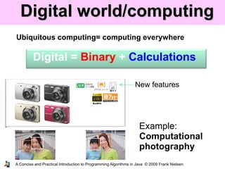 A Concise and Practical Introduction to Programming Algorithms in Java © 2009 Frank Nielsen
Digital world/computingDigital world/computing
Ubiquitous computing= computing everywhere
New features
Digital = Binary + Calculations
Example:
Computational
photography
 