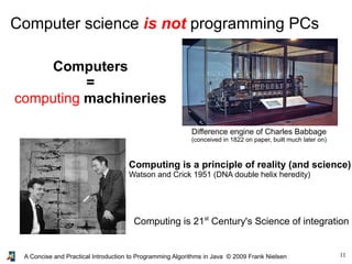 11A Concise and Practical Introduction to Programming Algorithms in Java © 2009 Frank Nielsen
Computer science is not programming PCs
Computers
=
computing machineries
Difference engine of Charles Babbage
(conceived in 1822 on paper, built much later on)
Computing is a principle of reality (and science)
Watson and Crick 1951 (DNA double helix heredity)
Computing is 21st
Century's Science of integration
 