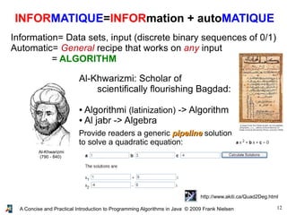 12A Concise and Practical Introduction to Programming Algorithms in Java © 2009 Frank Nielsen
INFORMATIQUE=INFORmation + autoMATIQUE
Information= Data sets, input (discrete binary sequences of 0/1)
Automatic= General recipe that works on any input
= ALGORITHM
Al-Khwarizmi
(790 - 840)
Al-Khwarizmi: Scholar of
scientifically flourishing Bagdad:
● Algorithmi (latinization) -> Algorithm
● Al jabr -> Algebra
Provide readers a generic pipelinepipeline solution
to solve a quadratic equation:
http://www.akiti.ca/Quad2Deg.html
 