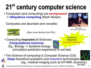 13A Concise and Practical Introduction to Programming Algorithms in Java © 2009 Frank Nielsen
2121stst
century computer sciencecentury computer science
● Computers (and computing) are omnipresent
-> Ubiquitous computing (Mark Weiser)
Computers are abundant and versatile:
1952-1999
Xerox parc chief scientist
● Computing impacted all Sciences:
Computational sciences
Eg., Biology -> Systems biology
(simulation-prediction-experience in wet lab)
● The Science of computing is Computer Science (CS):
Deep theoretical questions and important technologies
(eg., medical imaging such as DT-MRI, economy)
DW-MRI
(Many more devices than PCs)
Science of
Integration
(complex systems)
 