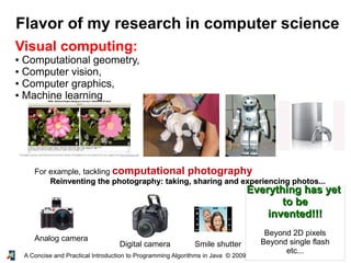 14A Concise and Practical Introduction to Programming Algorithms in Java © 2009 Frank Nielsen
Flavor of my research in computer science
Visual computing:
● Computational geometry,
● Computer vision,
● Computer graphics,
● Machine learning
For example, tackling computational photography
Reinventing the photography: taking, sharing and experiencing photos...Reinventing the photography: taking, sharing and experiencing photos...
Smile shutterDigital camera
Analog camera
Everything has yetEverything has yet
to beto be
invented!!!invented!!!
Beyond 2D pixels
Beyond single flash
etc...
 