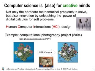 15A Concise and Practical Introduction to Programming Algorithms in Java © 2009 Frank Nielsen
Computer science is (also) for creative minds
Not only the hardcore mathematical problems to solve,
but also innovation by unleashing the power of
digital calculus for soft problems:
Human Computer Interactions (HCI), design
Example: computational photography project (2004)
Non-photorealistic camera (NPR)
NPR Camera
 