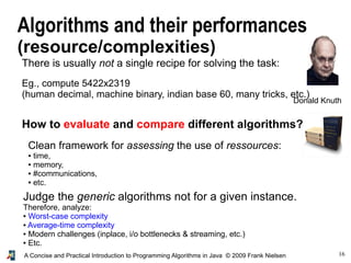 16A Concise and Practical Introduction to Programming Algorithms in Java © 2009 Frank Nielsen
Algorithms and their performances
(resource/complexities)
There is usually not a single recipe for solving the task:
Eg., compute 5422x2319
(human decimal, machine binary, indian base 60, many tricks, etc.)
How to evaluate and compare different algorithms?
Clean framework for assessing the use of ressources:
● time,
● memory,
● #communications,
● etc.
Judge the generic algorithms not for a given instance.
Therefore, analyze:
● Worst-case complexity
● Average-time complexity
● Modern challenges (inplace, i/o bottlenecks & streaming, etc.)
● Etc.
Donald Knuth
 